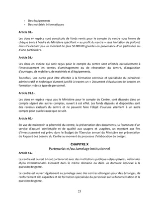 23
- Des équipements
- Des matériels informatiques
Article 38.-
Les dons en espèce sont constitués de fonds remis pour le compte du centre sous forme de
chèque émis à l’ordre du Ministère spécifiant « au profit du centre » sans limitation de plafond,
mais n’excédant pas un montant de plus 50.000.00 gourdes en provenance d’un particulier ou
d’une particulière.
Article 39.-
Les dons en espèce qui sont reçus pour le compte du centre sont affectés exclusivement à
l’investissement en termes d’aménagement ou de rénovation du centre, d’acquisition
d’ouvrages, de mobiliers, de matériels et d’équipements.
Toutefois, une partie peut être affectée à la formation continue et spécialisée du personnel
administratif et technique dument justifié à travers un « Document d’évaluation de besoins en
formation » de ce type de personnel.
Article 39.1.-
Les dons en espèce reçus pas le Ministère pour le compte du Centre, sont déposés dans un
compte séparé des autres comptes, ouvert à cet effet. Les fonds déposés et disponibles sont
des revenus exclusifs du centre et ne peuvent faire l’objet d’aucune virement à un autre
compte pour quelle cause que ce soit.
Article 40.-
En vue de maintenir la pérennité du centre, la préservation des documents, la fourniture d’un
service d’accueil confortable et de qualité aux usagers et usagères, un montant aux fins
d’investissement est prévu dans le Budget de l’Exercice annuel du Ministère sur présentation
du Rapport des besoins du Centre au moment du processus d’élaboration du budget.
CHAPITRE X
Partenariat et/ou Jumelage institutionnel
Article 41.-
Le centre est ouvert à tout partenariat avec des institutions publiques et/ou privées, nationales
et/ou internationales évoluant dans le même domaine ou dans un domaine connexe à la
question de genre.
Le centre est ouvert également au jumelage avec des centres étrangers pour des échanges, de
renforcement des capacités et de formation spécialisée du personnel sur la documentation et la
question de genre.
 