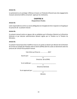24
Article 42.-
Le partenariat ou le jumelage s’effectue à travers un Protocole d’Accord avec des engagements
mutuels clairement définis et dument signé par les institutions.
CHAPITRE XI
Dispositions finales
Article 43.-
Le/la responsable du centre ou son/sa délégué(e) est chargé(e) de faire respecter et d’appliquer
les prescrits de ce présent manuel.
Article 44.-
Ce présent manuel rentre en vigueur dès sa validation par le Directeur Général ou la Directrice
Générale et par décision administrative dûment signée par le Titulaire ou la Titulaire du
Ministère.
Article 45.-
Ce présent manuel peut être modifié en tout ou en partie au besoin par décision de la Direction
de la Prise en Compte de l’Analyse selon le Genre (DPAG) dont les suites se donneront selon les
prescrits de l’article 43 du présent manuel.
Fait à Port-au-Prince le ………………… 2017
Soumis par : __________________________________
X
Directrice de la DPAG
Vu et validé par : ________________________________
Y
Directrice Générale
Vu et approuvé par : ________________________________
Z
Ministre
 