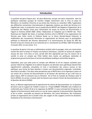 3
Introduction
La question de genre depuis plus de deux décennies, occupe une place importante dans les
politiques nationales quoique de manière mitigée notamment avec la mise en place du
Ministère à la Condition Féminine et aux Droits des Femmes en novembre 1994, l’application
des différentes conventions internationales et régionales relatives aux droits des femmes et à
l’égalité des sexes, la production sous le leadership du MCFDF des Rapports d’application de la
Convention des Nations Unies pour l’Elimination de toutes les formes de Discrimination à
l’égard es Femmes (CEDEF-2006- 2010), l’élaboration et l’adoption par le MCFDF des Plans
Nationaux de l’Egalité des Sexes, la synergie d’actions entre le MCFDF et les organisations de
femmes pour lutter contre la Violence Basée sur le Genre (Gender-Based Violence), la
mobilisation des mouvements féministes et organisations de femmes pour la participation
politique et électorale des femmes aboutissant à la reconnaissance du Quota de 30% des
femmes à tous les niveaux de la vie nationale par la Constitution du 29 Mars 1987 Amendée de
12 Janvier 2012 en son article 17.1.
La question de genre n’est pas un phénomène sociétal isolé et passager, mais une construction
sociale liée dans le temps et l’espace aux facteurs historiques, culturels et sociaux de rapports
sociaux de sexe. C’est dans ce sens, qu’elle doit être appropriée par tous les acteurs de la
société et prise en compte par l’Etat haïtien dans toutes ses politiques nationales et
programmes gouvernementaux en termes de politiques publiques sectorielles de genre.
Cependant, pour que cette prise en compte soit effective et ait les impacts souhaités pour
pouvoir réduire les inégalités et la violence de genre, les données sexo-spécifiques doivent être
régulièrement collectées, actualisées et mise à contribution des acteurs sociaux et des
politiques sous forme de base données à travers une documentation organisée, centralisée,
sécurisée et durable. C’est dans cette perspective que le MCFD dans sa loi organique a prévu en
son article 34 un Service de Documentation et de Gestion des données et qui a été mise en
place depuis 1997 et évoluant sous la Direction de la Prise en Compte de l’Analyse selon le
Genre (DPAG). Ce service a évolué selon les besoins pour devenir Centre de Documentation sur
la Question de Genre (CDQG)
Aussi, ce Manuel organisationnel et opérationnel du Centre de Documentation sur la Question
de Genre avec le support de l’USAID à travers le « Projet KONBAT VYOLANS »est-il élaboré en
conformité avec l’article 34 de la loi organique du MCFDF. Il a pour principal but d’organiser et
réguler le fonctionnement dudit centre en vue de mieux organiser la documentation disponible
et de la rendre accessible aux besoins du Ministère, des autres Ministères, des institutions
privées et organisations de la société civile, des usagers et des usagères comme les étudiants-
étudiantes et les chercheurs-chercheuses?
 