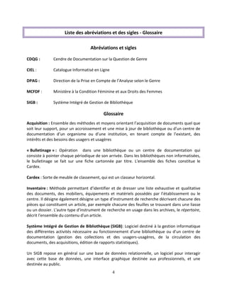 4
Liste des abréviations et des sigles - Glossaire
Abréviations et sigles
CDQG : Cendre de Documentation sur la Question de Genre
CIEL : Catalogue Informatisé en Ligne
DPAG : Direction de la Prise en Compte de l’Analyse selon le Genre
MCFDF : Ministère à la Condition Féminine et aux Droits des Femmes
SIGB : Système Intégré de Gestion de Bibliothèque
Glossaire
Acquisition : Ensemble des méthodes et moyens orientant l’acquisition de documents quel que
soit leur support, pour un accroissement et une mise à jour de bibliothèque ou d’un centre de
documentation d’un organisme ou d’une institution, en tenant compte de l’existant, des
intérêts et des besoins des usagers et usagères
« Bulletinage » : Opération dans une bibliothèque ou un centre de documentation qui
consiste à pointer chaque périodique de son arrivée. Dans les bibliothèques non informatisées,
le bulletinage se fait sur une fiche cartonnée par titre. L'ensemble des fiches constitue le
Cardex.
Cardex : Sorte de meuble de classement, qui est un classeur horizontal.
Inventaire : Méthode permettant d’identifier et de dresser une liste exhaustive et qualitative
des documents, des mobiliers, équipements et matériels possédés par l’établissement ou le
centre. Il désigne également désigne un type d’instrument de recherche décrivant chacune des
pièces qui constituent un article, par exemple chacune des feuilles se trouvant dans une liasse
ou un dossier. L'autre type d'instrument de recherche en usage dans les archives, le répertoire,
décrit l'ensemble du contenu d'un article.
Système Intégré de Gestion de Bibliothèque (SIGB): Logiciel destiné à la gestion informatique
des différentes activités nécessaire au fonctionnement d’une bibliothèque ou d’un centre de
documentation (gestion des collections et des usagers-usagères, de la circulation des
documents, des acquisitions, édition de rapports statistiques).
Un SIGB repose en général sur une base de données relationnelle, un logiciel pour interagir
avec cette base de données, une interface graphique destinée aux professionnels, et une
destinée au public.
 