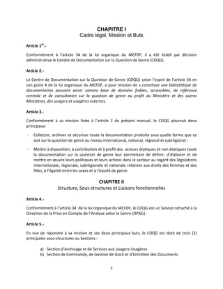5
CHAPITRE I
Cadre légal, Mission et Buts
Article 1er
.-
Conformément à l’article 34 de la loi organique du MCFDF, il a été établi par décision
administrative le Cendre de Documentation sur la Question de Genre (CDQG).
Article 2.-
Le Centre de Documentation sur la Question de Genre (CDQG) selon l’esprit de l’article 34 en
son point 4 de la loi organique du MCFDF, a pour mission de « constituer une bibliothèque de
documentation pouvant servir comme base de données fiables, accessibles, de référence
centrale et de consultation sur la question de genre au profit du Ministère et des autres
Ministères, des usagers et usagères externes.
Article 3.-
Conformément à sa mission fixée à l’article 2 du présent manuel, le CDQG poursuit deux
principaux:
- Collecter, archiver et sécuriser toute la documentation produite sous quelle forme que ce
soit sur la question de genre au niveau international, national, régional et subrégional ;
- Mettre à disposition, à contribution et à profit des acteurs étatiques et non étatiques toute
la documentation sur la question de genre leur permettant de définir, d’élaborer et de
mettre en œuvre leurs politiques et leurs actions dans le secteur au regard des législations
internationale, régionale, subrégionale et nationale relatives aux droits des femmes et des
filles, à l’égalité entre les sexes et à l’équité de genre.
CHAPITRE II
Structure, Sous-structures et Liaisons fonctionnelles
Article 4.-
Conformément à l’article 34 de la loi organique du MCFDF, le CDQG est un Service rattaché à la
Direction de la Prise en Compte de l’Analyse selon le Genre (DPAG).
Article 5.-
En vue de répondre à sa mission et ses deux principaux buts, le CDQG est doté de trois (3)
principales sous-structures ou Sections :
a) Section d’Archivage et de Services aux Usagers-Usagères
b) Section de Commande, de Gestion de stock et d’Entretien des Documents
 