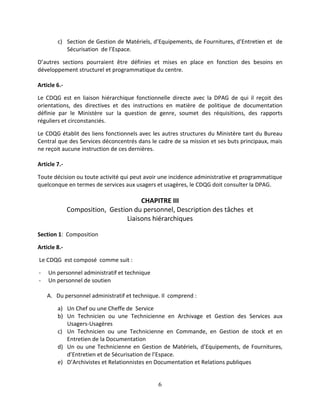 6
c) Section de Gestion de Matériels, d’Equipements, de Fournitures, d’Entretien et de
Sécurisation de l’Espace.
D’autres sections pourraient être définies et mises en place en fonction des besoins en
développement structurel et programmatique du centre.
Article 6.-
Le CDQG est en liaison hiérarchique fonctionnelle directe avec la DPAG de qui il reçoit des
orientations, des directives et des instructions en matière de politique de documentation
définie par le Ministère sur la question de genre, soumet des réquisitions, des rapports
réguliers et circonstanciés.
Le CDQG établit des liens fonctionnels avec les autres structures du Ministère tant du Bureau
Central que des Services déconcentrés dans le cadre de sa mission et ses buts principaux, mais
ne reçoit aucune instruction de ces dernières.
Article 7.-
Toute décision ou toute activité qui peut avoir une incidence administrative et programmatique
quelconque en termes de services aux usagers et usagères, le CDQG doit consulter la DPAG.
CHAPITRE III
Composition, Gestion du personnel, Description des tâches et
Liaisons hiérarchiques
Section 1: Composition
Article 8.-
Le CDQG est composé comme suit :
- Un personnel administratif et technique
- Un personnel de soutien
A. Du personnel administratif et technique. Il comprend :
a) Un Chef ou une Cheffe de Service
b) Un Technicien ou une Technicienne en Archivage et Gestion des Services aux
Usagers-Usagères
c) Un Technicien ou une Technicienne en Commande, en Gestion de stock et en
Entretien de la Documentation
d) Un ou une Technicienne en Gestion de Matériels, d’Equipements, de Fournitures,
d’Entretien et de Sécurisation de l’Espace.
e) D’Archivistes et Relationnistes en Documentation et Relations publiques
 