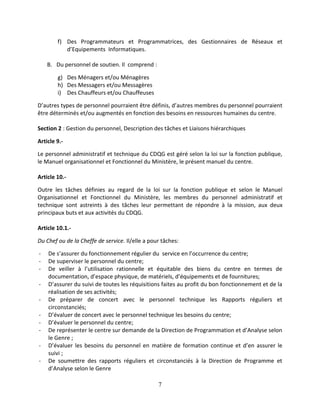 7
f) Des Programmateurs et Programmatrices, des Gestionnaires de Réseaux et
d’Equipements Informatiques.
B. Du personnel de soutien. Il comprend :
g) Des Ménagers et/ou Ménagères
h) Des Messagers et/ou Messagères
i) Des Chauffeurs et/ou Chauffeuses
D’autres types de personnel pourraient être définis, d’autres membres du personnel pourraient
être déterminés et/ou augmentés en fonction des besoins en ressources humaines du centre.
Section 2 : Gestion du personnel, Description des tâches et Liaisons hiérarchiques
Article 9.-
Le personnel administratif et technique du CDQG est géré selon la loi sur la fonction publique,
le Manuel organisationnel et Fonctionnel du Ministère, le présent manuel du centre.
Article 10.-
Outre les tâches définies au regard de la loi sur la fonction publique et selon le Manuel
Organisationnel et Fonctionnel du Ministère, les membres du personnel administratif et
technique sont astreints à des tâches leur permettant de répondre à la mission, aux deux
principaux buts et aux activités du CDQG.
Article 10.1.-
Du Chef ou de la Cheffe de service. Il/elle a pour tâches:
- De s’assurer du fonctionnement régulier du service en l’occurrence du centre;
- De superviser le personnel du centre;
- De veiller à l’utilisation rationnelle et équitable des biens du centre en termes de
documentation, d’espace physique, de matériels, d’équipements et de fournitures;
- D’assurer du suivi de toutes les réquisitions faites au profit du bon fonctionnement et de la
réalisation de ses activités;
- De préparer de concert avec le personnel technique les Rapports réguliers et
circonstanciés;
- D’évaluer de concert avec le personnel technique les besoins du centre;
- D’évaluer le personnel du centre;
- De représenter le centre sur demande de la Direction de Programmation et d’Analyse selon
le Genre ;
- D’évaluer les besoins du personnel en matière de formation continue et d’en assurer le
suivi ;
- De soumettre des rapports réguliers et circonstanciés à la Direction de Programme et
d’Analyse selon le Genre
 