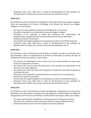 8
- D’exécuter toute autre tâche dans le cadre de fonctionnement et des politiques du
Ministère dans la matière, de la mission, des buts et des activités du Centre.
Article 10.2.-
Du Technicien ou de la Technicienne en Archivage et Gestion des Services aux Usagers-Usagères.
Il/elle est responsable de la Section d’Archivage et de Gestion des Services aux Usagers-
Usagères et a pour tâches:
- De s’assurer du bon maintien du système d’archivage et de sa mise à jour;
- De veiller à la qualité et au maintien des Services aux Usagers-Usagères
- D’encadrer et de superviser le travail des archivistes, des relationnistes, des
programmateurs /programmatrices et toute autre personne sous sa supervision ;
- D’évaluer les besoins de la section ;
- De soumettre des rapports réguliers et circonstanciés au Chef ou à la Cheffe de Service ;
- D’exécuter toute autre tâche dans le cadre de fonctionnement et des politiques du
Ministère dans la matière, de la mission, des buts et des activités du Centre.
Article 10.3.-
Du Technicien ou de la Technicienne en Commande, en Gestion de stock et en Entretien de la
Documentation. Il/elle est responsable de la Section de Commande, de Gestion de stock et
d’Entretien de la Documentation et a pour tâches:
- De s’assurer de l’alimentation et de la mise à jour de la documentation du centre dans
toutes ses composantes et formes ;
- De s’assurer de la tenue en état des documents et d’en proposer les améliorations et les
mises à jour en temps opportun ;
- De s’assurer de la mise à jour des outils de gestion du système de commande, de gestion et
d’entretien de stock ;
- D’encadrer et de superviser le travail des personnes ressources sous sa supervision ;
- D’évaluer les besoins de la section ;
- De soumettre des rapports réguliers et circonstanciés au Chef ou à la Cheffe de Service ;
- D’exécuter toute autre tâche dans le cadre de fonctionnement et des politiques du
Ministère dans la matière, de la mission, des buts et des activités du Centre.
Article 10.4.-
Du Technicien ou de la Technicienne en Gestion de Matériels, d’Equipements, de Fournitures,
d’Entretien et de Sécurisation de l’Espace est responsable de la Section Gestion de Matériels,
d’Equipements, de Fournitures, d’Entretien et de Sécurisation de l’Espace, il/elle a pour tâches:
- De s’assurer de la Gestion des Matériels, des Equipements et Fournitures du centre ;
- De s’assurer du maintien en état et de la sécurisation de l’espace affecté au centre ;
- D’évaluer les besoins et d’en faire les réquisitions en temps opportun ;
 
