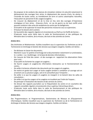 9
- De proposer et de conduire des séances de simulation relative à la sécurité notamment le
déclassement des ouvrages hors séries, le déplacement des œuvres d’arts, les alertes à
l’incendie de toutes sortes, au tremblement de terre et autres catastrophes naturelles,
l’évacuation du personnel et des usagers/usagères ;
- De s’assurer du déplacement et de la mise en lieu sûre des ouvrages d’importance
stratégique et hors séries, d’œuvres d’arts en cas de guerre ou de tout conflit armé
pouvant conduire à des actes de vandalisme du centre par les belligérants;
- D’encadrer et de superviser le travail des personnes ressources sous sa supervision;
- D’évaluer les besoins de la section;
- De Soumettre des rapports réguliers et circonstanciés au Chef ou à la Cheffe de Service ;
- D’exécuter toute autre tâche dans le cadre de fonctionnement et des politiques du
Ministère dans la matière, de la mission, des buts et des activités du Centre.
Article 10.5.-
Des Archivistes et Relationnistes. Ils/elles travaillent sous la supervision du Technicien ou de la
Technicienne en Archivage et Gestion des Services aux Usagers-Usagères. Ils/elles ont tâches :
- De déclasser et classer les documents ;
- Maintenir à jour le système d’archivage de la documentation notamment la numérotation,
le « cardex » ou « bulletinage » et la base de données informatisées ;
- De s’assurer de l’état des casiers et des ouvrages en rapportant les observations faites
pour suivi ;
- D’accueillir et d’orienter les usagers et usagères ;
- De fournir usagers et usagères les informations nécessaires sur le fonctionnement du
centre ;
- De veiller à la bonne utilisation des documents par les usagers et usagères,
- De mettre en garde tout usager et toute usagère tendant à vandaliser un ouvrage soit en
arrachant une ou plusieurs pages, soit en le camouflant pour l’emporter ;
- De veiller à ce que les usagers et usagères ne mangent ni ne boivent dans les salles de
consultation ;
- De veiller à ce que les usagers et les usagères ne troublent pas l’ordre de l’espace ;
- De participer à l’évaluation des besoins et des services du centre ;
- De dresser des rapports journaliers sur la fréquentation du centre et en soumettre des
rapports consolidés réguliers circonstanciés à leur supérieur hiérarchique direct ;
- D’exécuter toute autre tâche dans le cadre de fonctionnement et des politiques du
Ministère dans la matière, de la mission, des buts et des activités du Centre.
Article 10.6.-
Des Programmateurs et Programmatrices, Gestionnaires de Réseaux et d’Equipements
Informatiques. Ils/elles travaillent sous la supervision du Technicien ou de la Technicienne en
Archivage et Gestion des Services aux Usagers-Usagères. Ils/elles ont tâches :
 