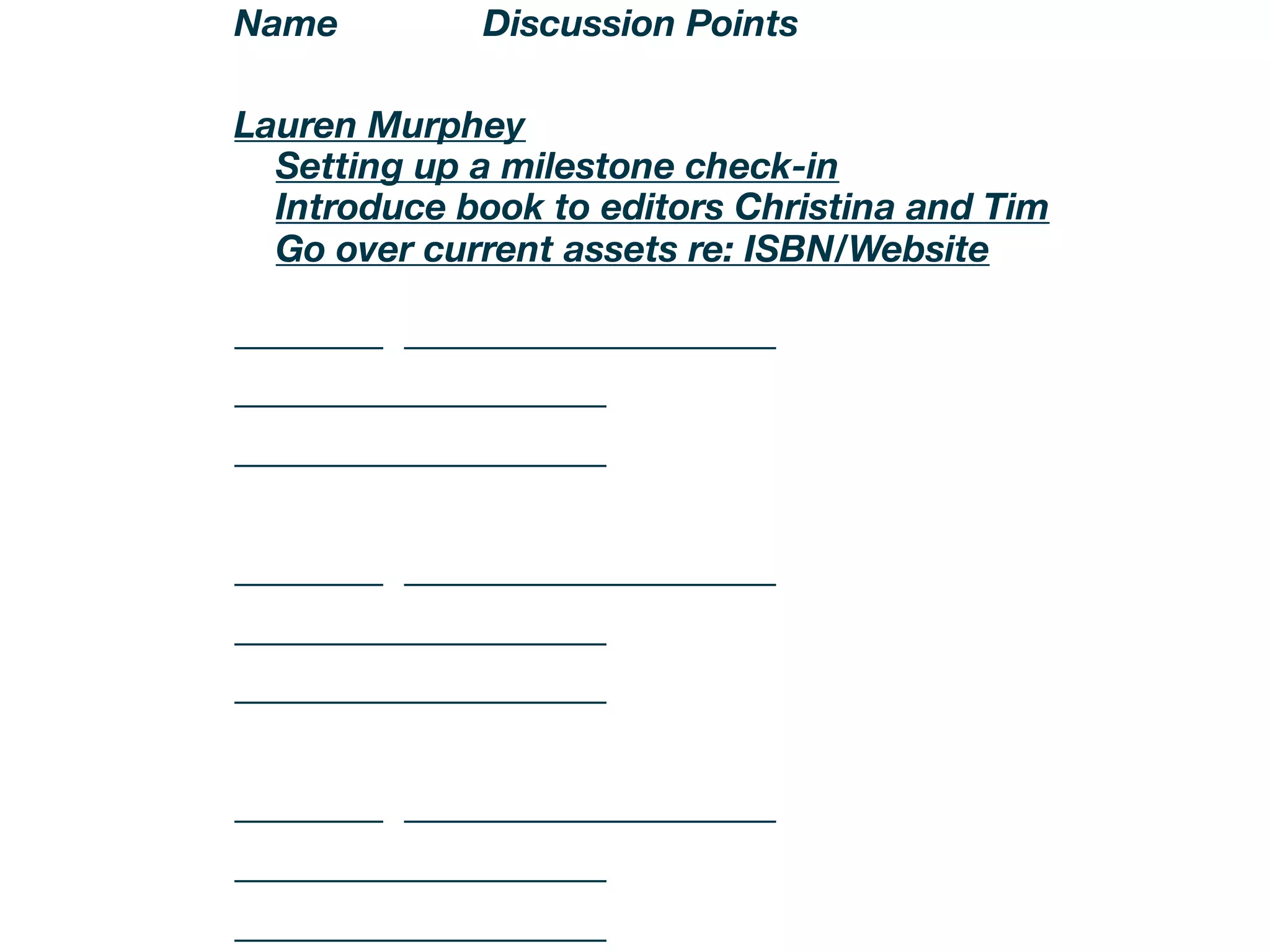 Name          Discussion Points

Lauren Murphey
....Setting up a milestone check-in....
....Introduce book to editors Christina and Tim....
....Go over current assets re: ISBN/Website....

________ ____________________
____________________
____________________


________ ____________________
____________________
____________________


________ ____________________
____________________
____________________
 