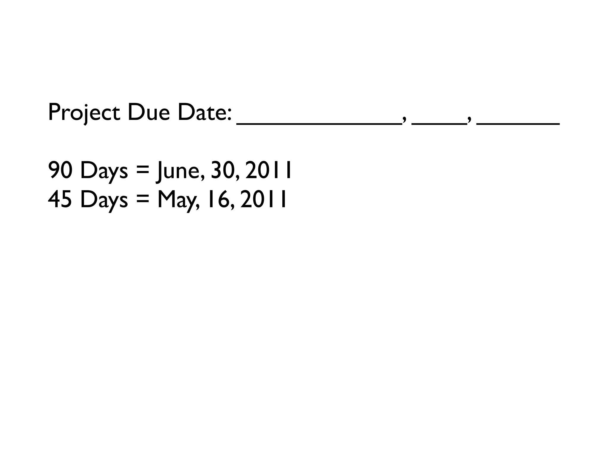 Project Due Date: ____________, ____, ______

90 Days = June, 30, 2011
45 Days = May, 16, 2011
23 Days = ____________, ____, ______
12 Days = ____________, ____, ______
6 Days = ____________, ____, ______
3 Days = ____________, ____, ______
Tomorrow = ____________, ____, ______
 