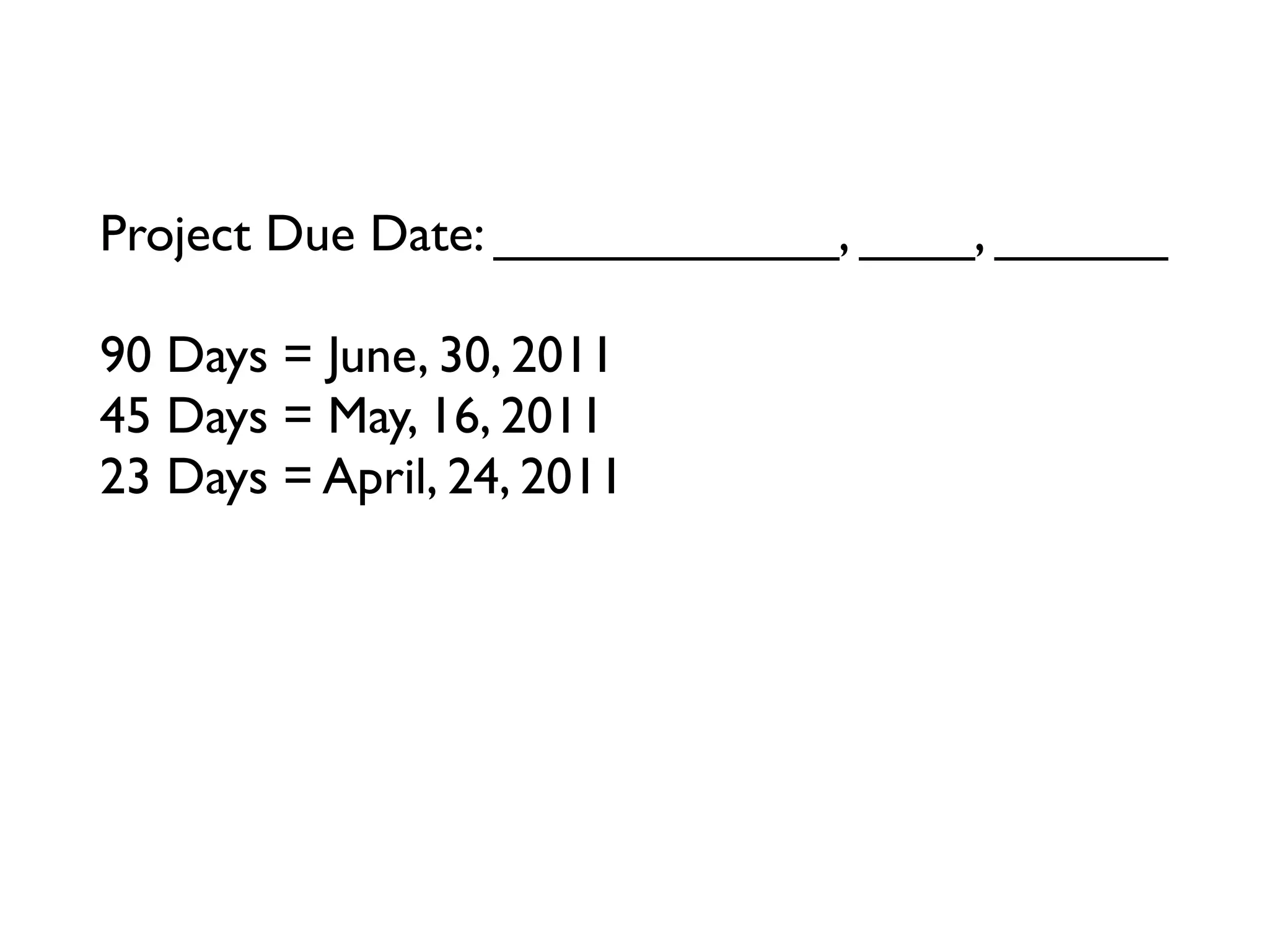 Project Due Date: ____________, ____, ______

90 Days = June, 30, 2011
45 Days = May, 16, 2011
23 Days = April, 24, 2011
12 Days = ____________, ____, ______
6 Days = ____________, ____, ______
3 Days = ____________, ____, ______
Tomorrow = ____________, ____, ______
 