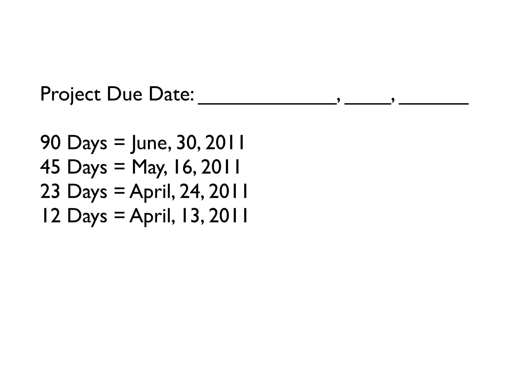 Project Due Date: ____________, ____, ______

90 Days = June, 30, 2011
45 Days = May, 16, 2011
23 Days = April, 24, 2011
12 Days = April, 13, 2011
6 Days = ____________, ____, ______
3 Days = ____________, ____, ______
Tomorrow = ____________, ____, ______
 