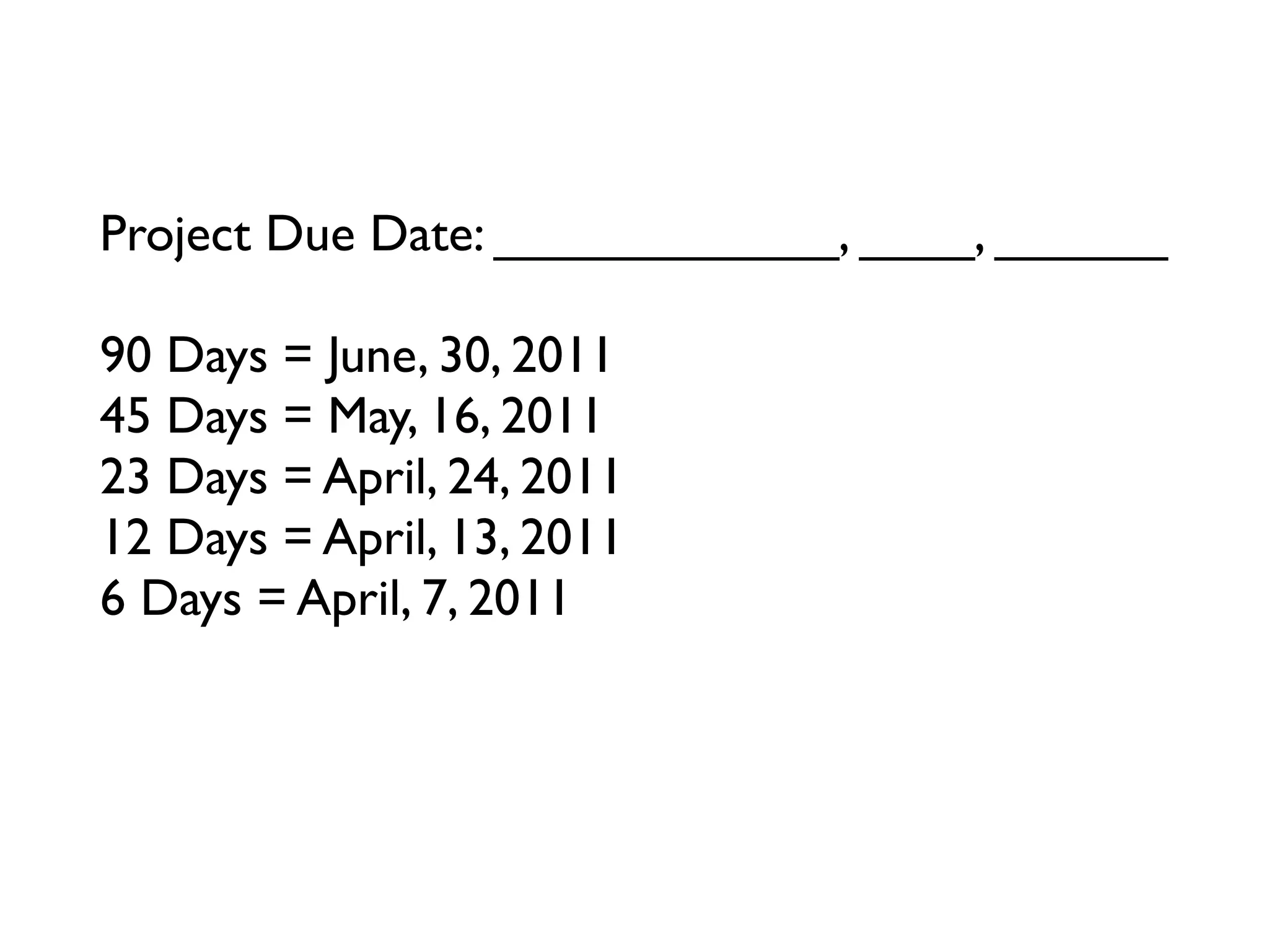 Project Due Date: ____________, ____, ______

90 Days = June, 30, 2011
45 Days = May, 16, 2011
23 Days = April, 24, 2011
12 Days = April, 13, 2011
6 Days = April, 7, 2011
3 Days = ____________, ____, ______
Tomorrow = ____________, ____, ______
 