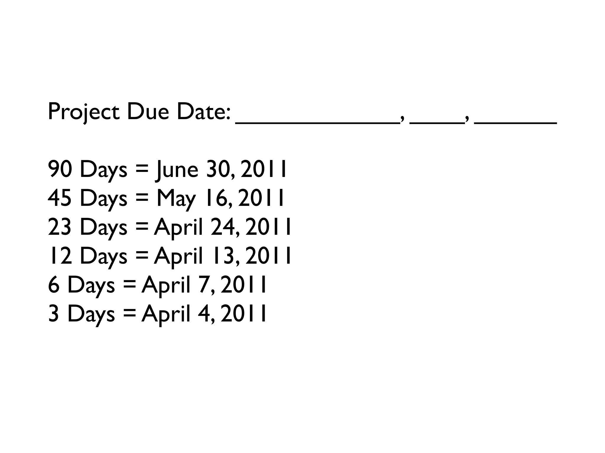 Project Due Date: ____________, ____, ______

90 Days = June 30, 2011
45 Days = May 16, 2011
23 Days = April 24, 2011
12 Days = April 13, 2011
6 Days = April 7, 2011
3 Days = April 4, 2011
Tomorrow = ____________, ____, ______
 