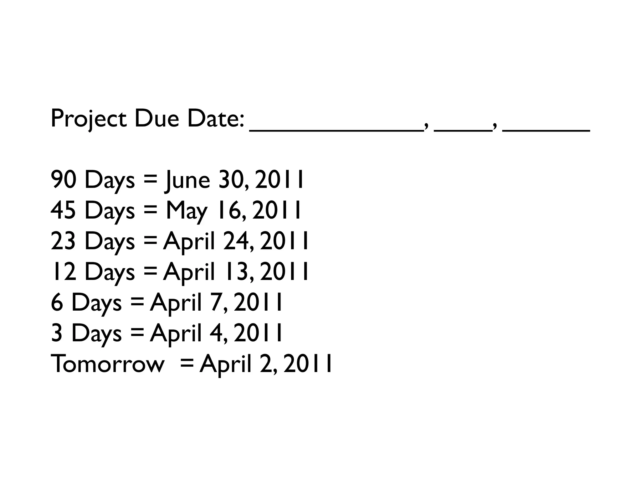 Project Due Date: ____________, ____, ______

90 Days = June 30, 2011
45 Days = May 16, 2011
23 Days = April 24, 2011
12 Days = April 13, 2011
6 Days = April 7, 2011
3 Days = April 4, 2011
Tomorrow = April 2, 2011
 