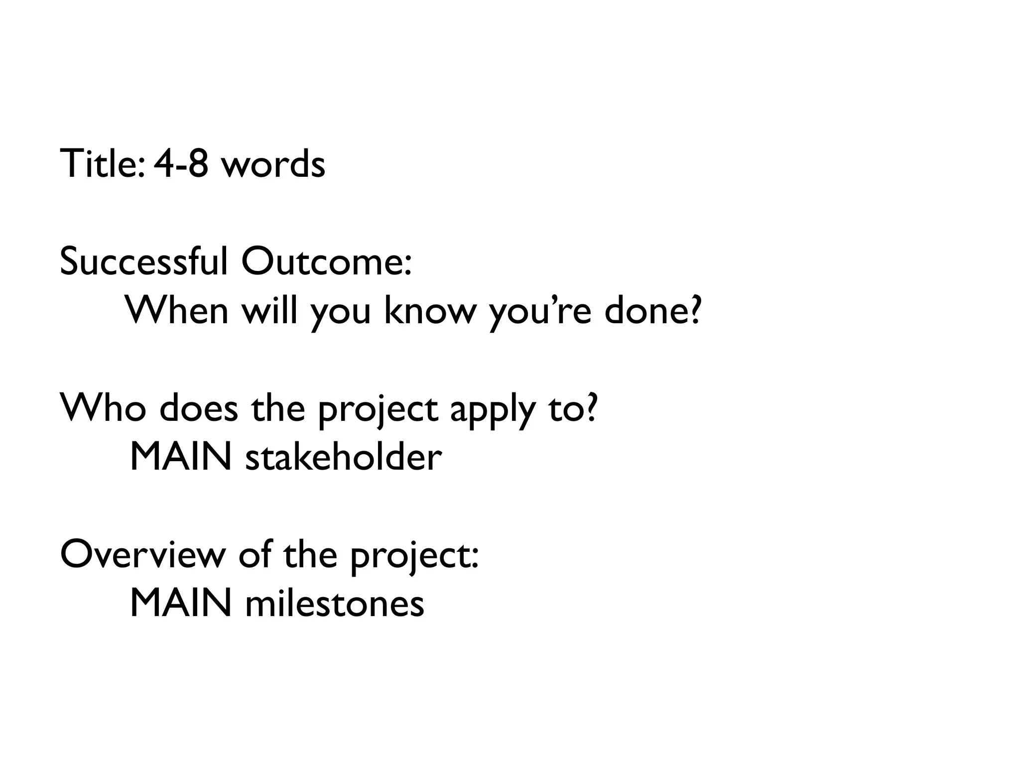 Title: 4-8 words

Successful Outcome:
   When will you know you’re done?

Who does the project apply to?
  MAIN stakeholder

Overview of the project:
   MAIN milestones
 