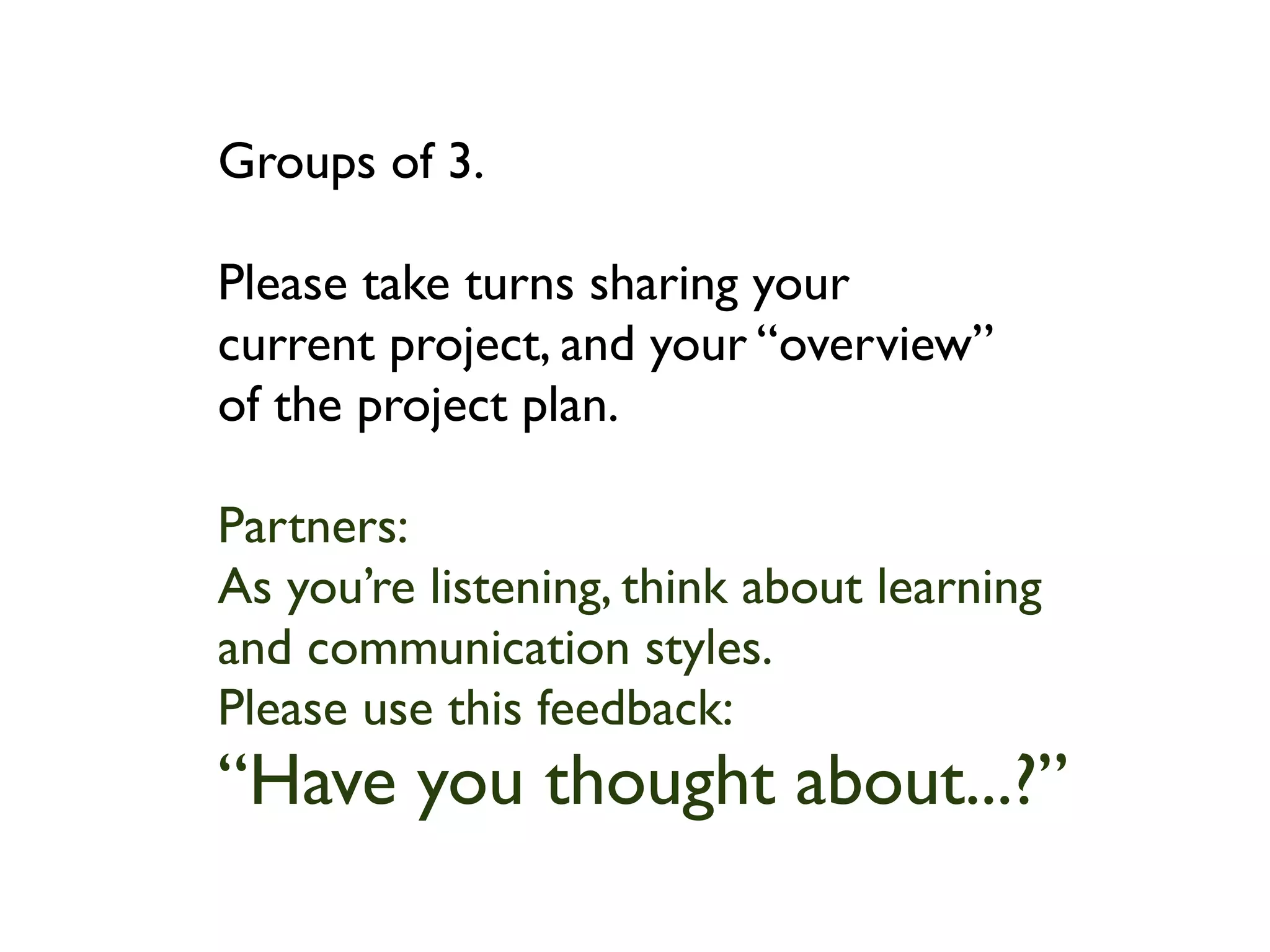 Groups of 3.

Please take turns sharing your
current project, and your “overview”
of the project plan.

Partners:
As you’re listening, think about learning
and communication styles.
Please use this feedback:
“Have you thought about...?”
 