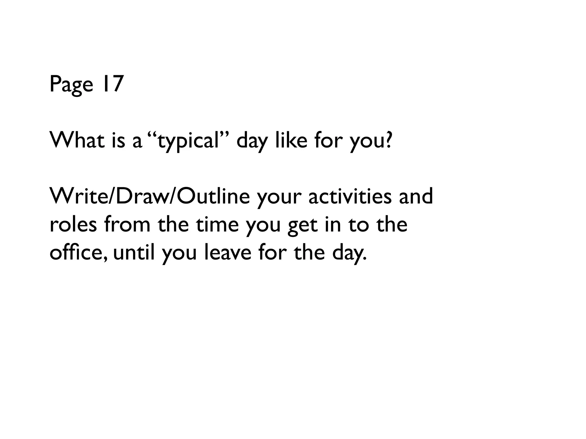 Page 17

What is a “typical” day like for you?

Write/Draw/Outline your activities and
roles from the time you get in to the
ofﬁce, until you leave for the day.
 