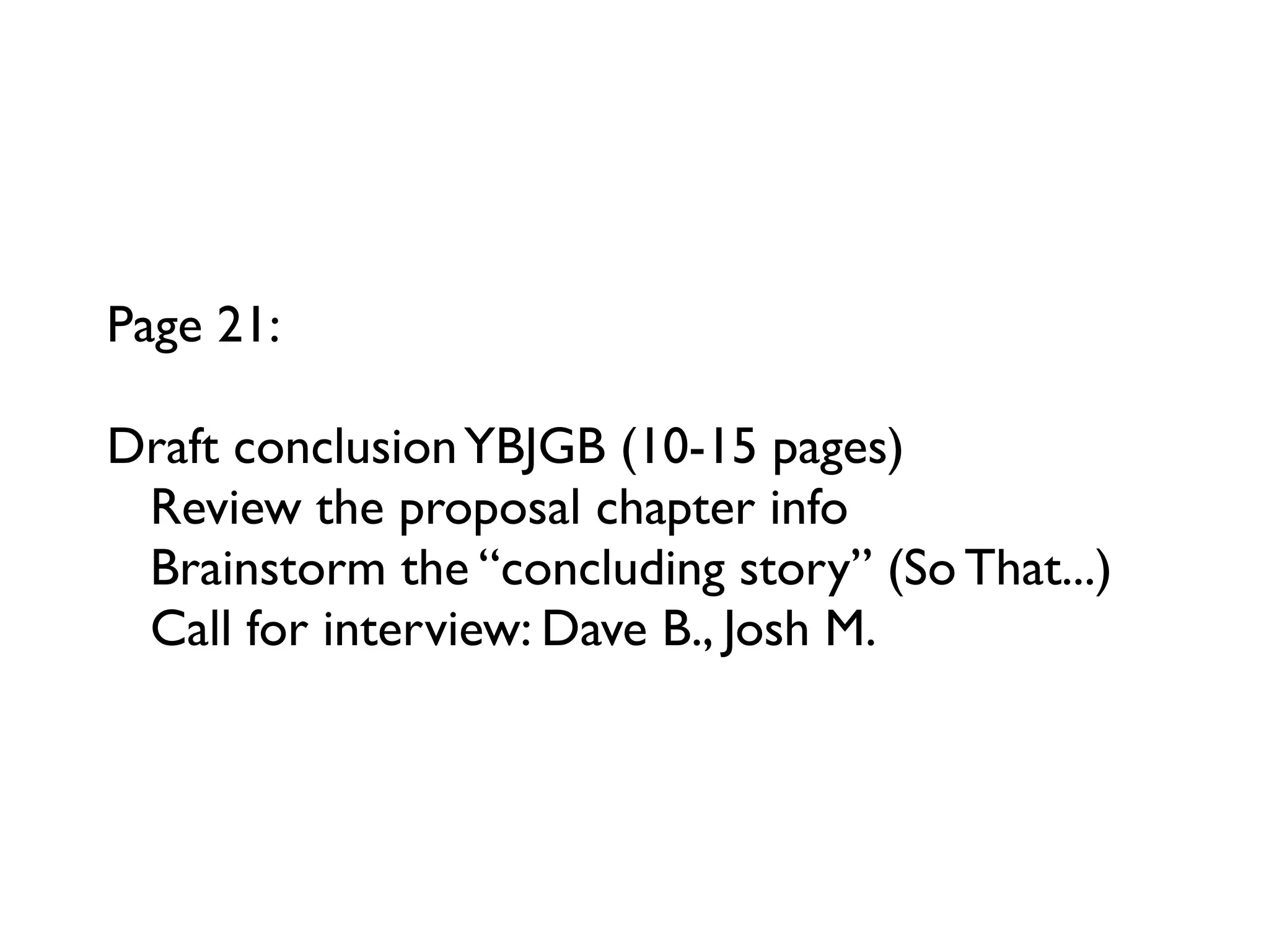 Page 21:

Draft conclusion YBJGB (10-15 pages)
 Review the proposal chapter info
 Brainstorm the “concluding story” (So That...)
 Call for interview: Dave B., Josh M.
 