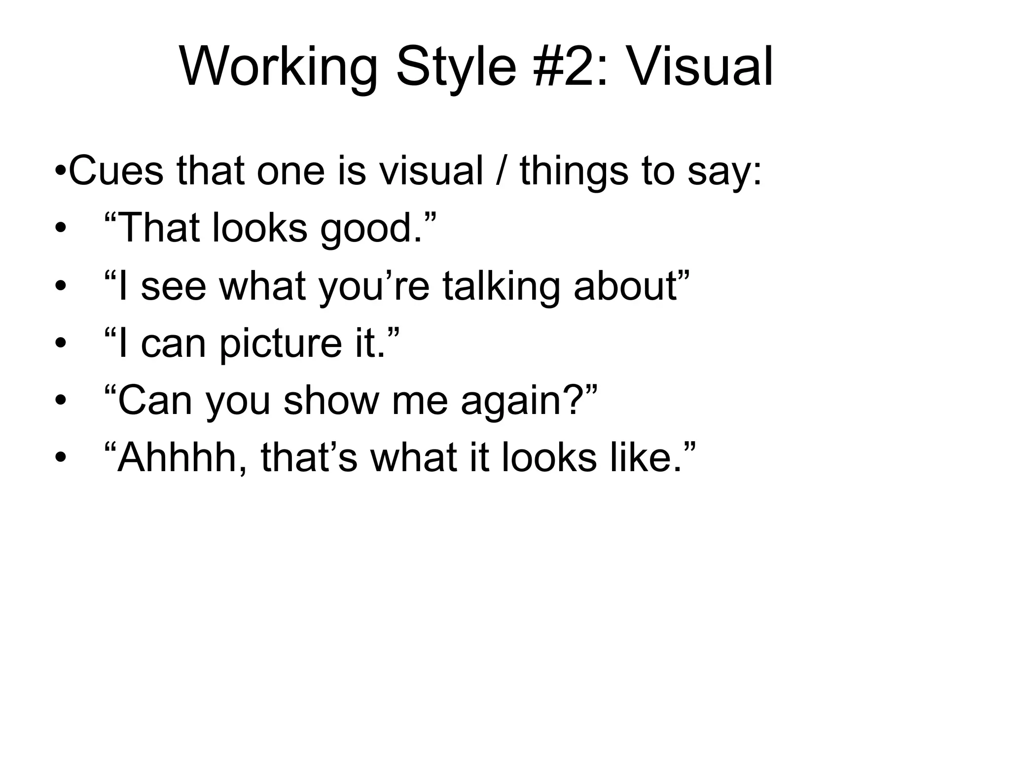 Working Style #2: Visual
•Cues that one is visual / things to say:
• “That looks good.”
• “I see what you’re talking about”
• “I can picture it.”
• “Can you show me again?”
• “Ahhhh, that’s what it looks like.”
 
