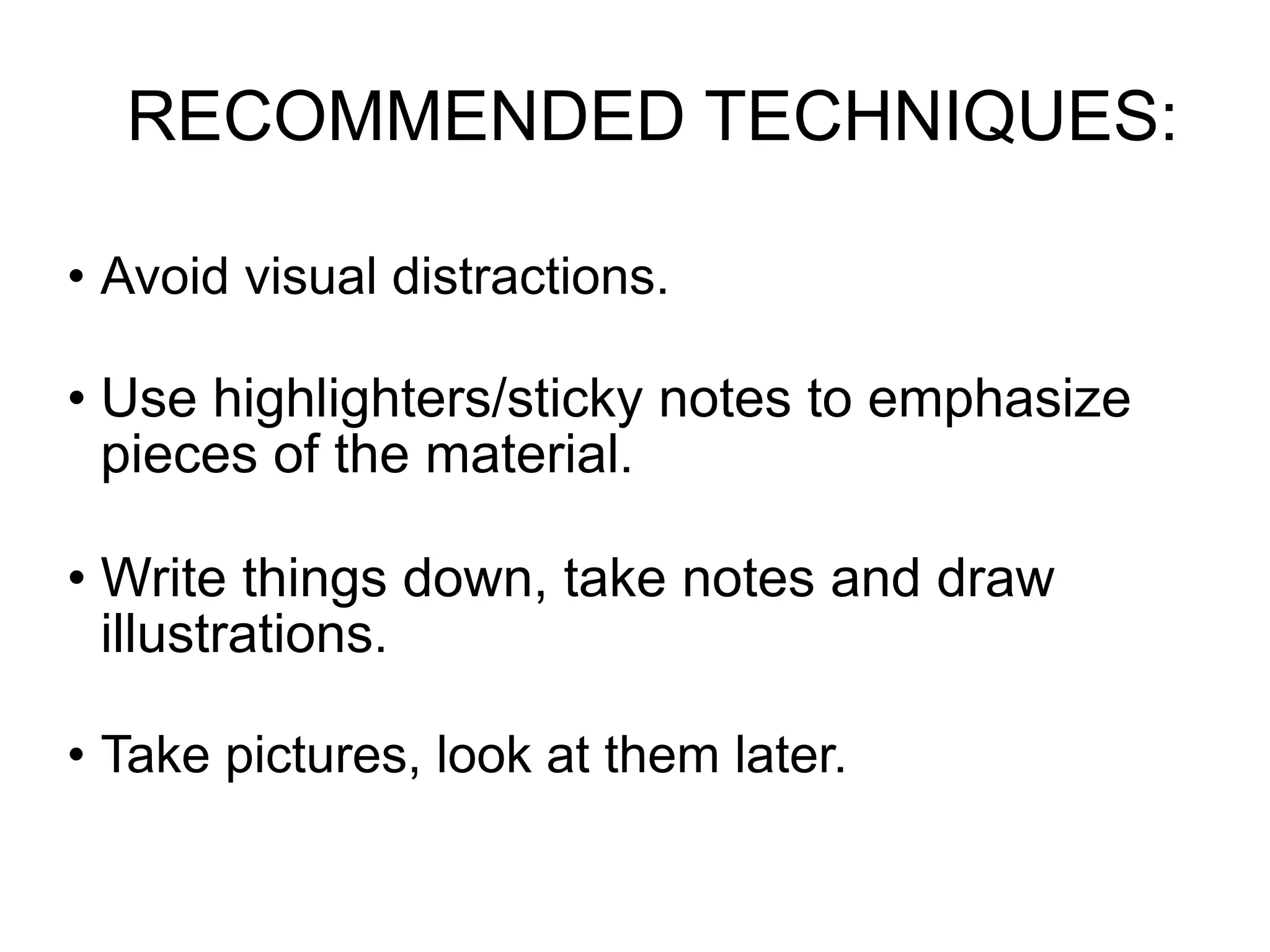 RECOMMENDED TECHNIQUES:

• Avoid visual distractions.

• Use highlighters/sticky notes to emphasize
  pieces of the material.

• Write things down, take notes and draw
  illustrations.

• Take pictures, look at them later.
 