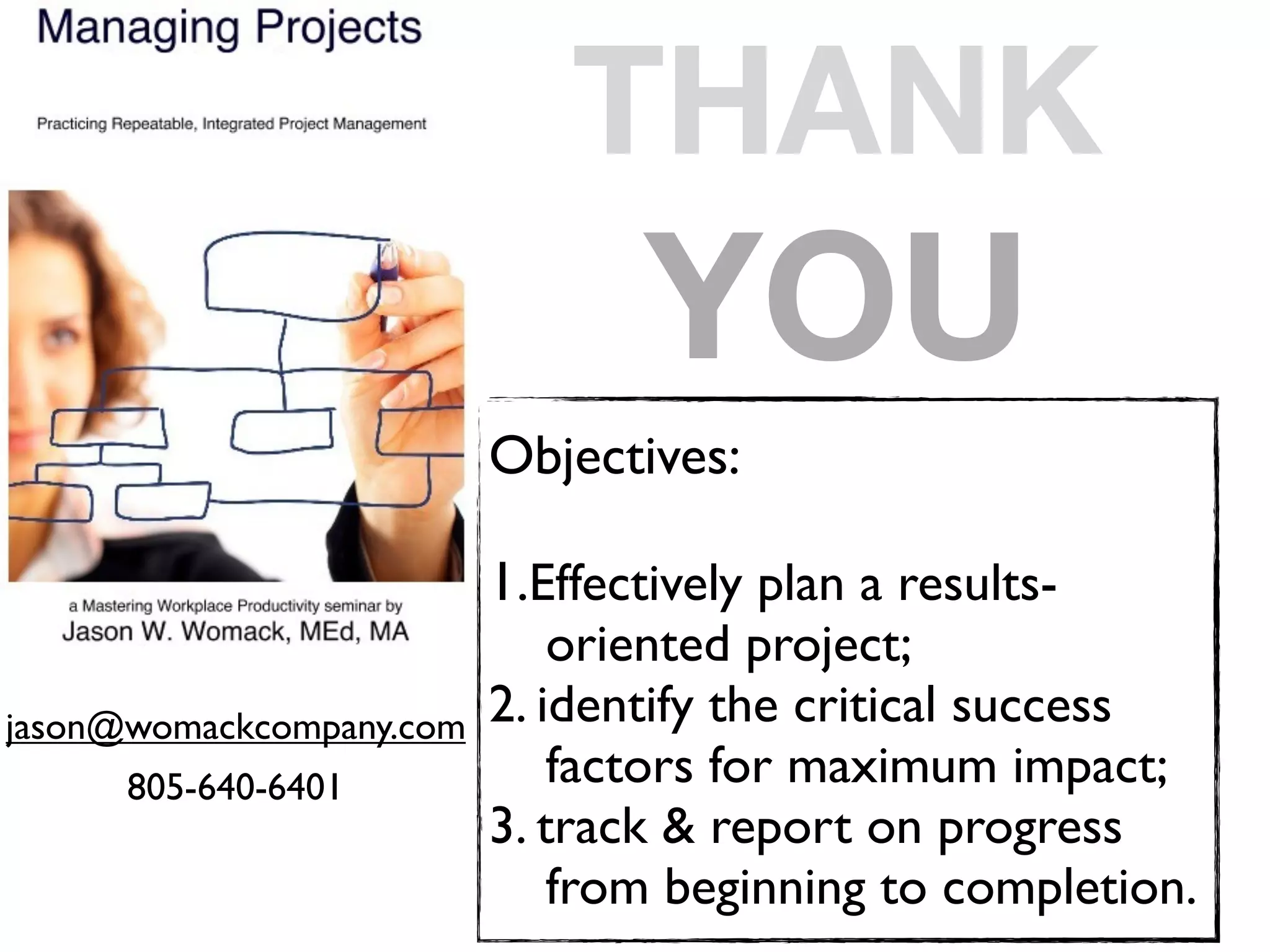 THANK
                                 YOU
                          Objectives:

                          1.Effectively plan a results-
                          
 oriented project;
jason@womackcompany.com   2. identify the critical success
      805-640-6401        
 factors for maximum impact;
                          3. track & report on progress
                          
 from beginning to completion.
 