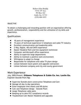 Robert Allen Braddy
719 E 19th
Ave.
PO Box 162
Arabi, Ga. 31712
(229) 406-1033
OBJECTIVE
To obtain a challenging and rewarding position with an organization offering
growth, professionalism, responsibility and the utilization of my skills and
experience.
Qualifications
 18 years of management experience
 15 years of technical experience in telephone and cable TV industry
 Excellent communication and leadership skills
 2 Way, Digital, HD and CMTS experience
 Master Headend Tech and line equipment technician
 Computer and Microsoft office experience
 Ability to supervise large departments
 Ability to maintain a positive work environment
 Willingness to adapt to change
 Responsible for telephone and cable TV plant design
 Liaison between local system and upgrade contractors
 Liaison between company and city and county government
Work Experience
July, 2005-Present Citizens Telephone & Cable Co. Inc. Leslie Ga.
Engineer-Outside Plant Mgr.
 Supervise Outside plant construction Telephone and Catv
 Manage all day to day operations
 Enter employee time sheets and HR duties
 Catv and Telephone design – Outside Plant
 Assign Telephone cable pairs
 Keeping up to date FCC compliance records
 Troubleshoot Catv Master Headend and upgrades
 