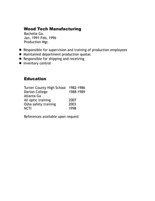 Wood Tech Manufacturing
Rochelle Ga.
Jan, 1991-Feb, 1996
Production Mgr.
 Responsible for supervision and training of production employees
 Maintained department production quotas
 Responsible for shipping and receiving
 Inventory control
Education
Turner County High School 1982-1986
Darton College 1988-1989
Atlanta Ga
All optic training 2007
Osha safety training 2003
NCTI 1998
References available upon request
 