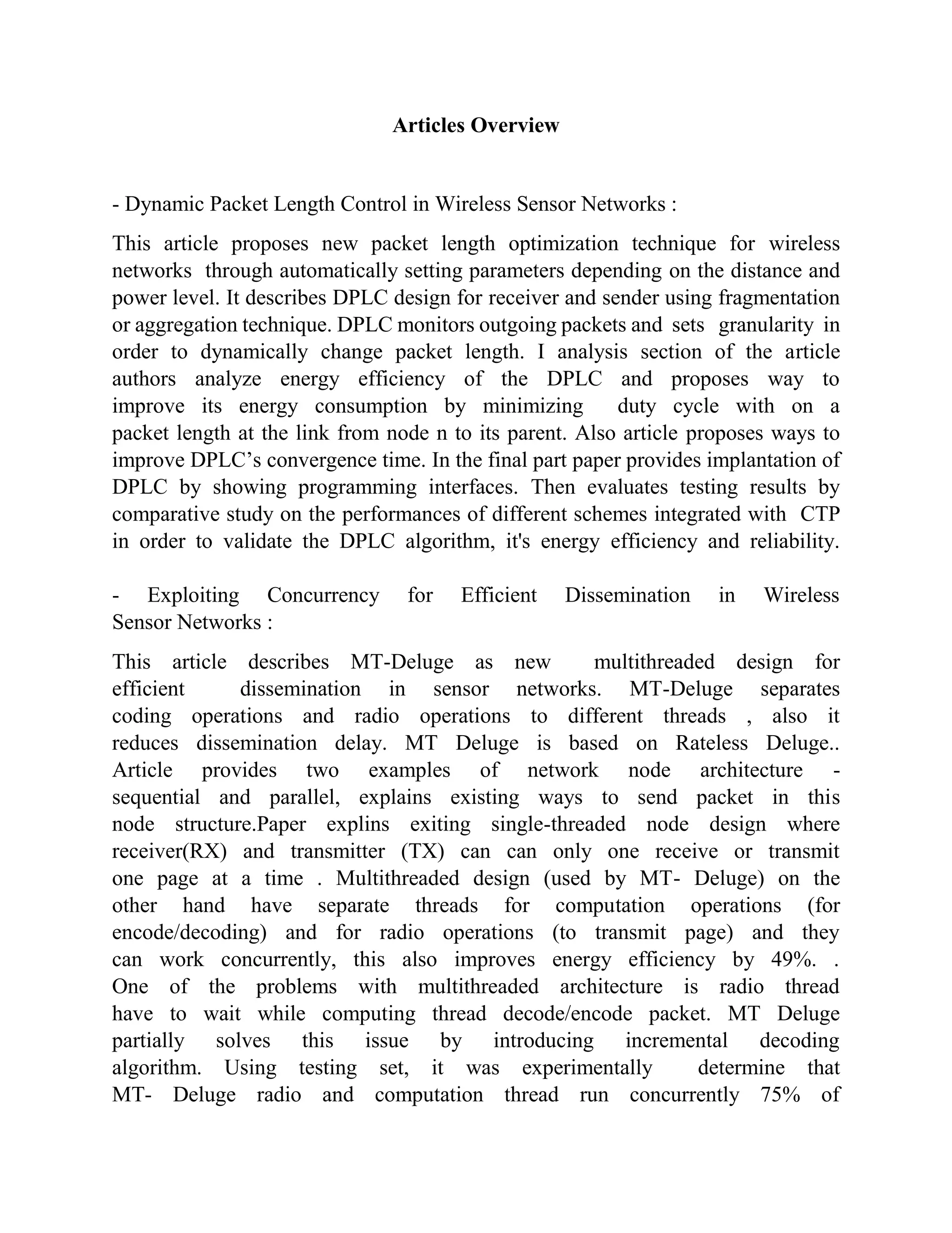 Articles Overview
- Dynamic Packet Length Control in Wireless Sensor Networks :
This article proposes new packet length optimization technique for wireless
networks through automatically setting parameters depending on the distance and
power level. It describes DPLC design for receiver and sender using fragmentation
or aggregation technique. DPLC monitors outgoing packets and sets granularity in
order to dynamically change packet length. I analysis section of the article
authors analyze energy efficiency of the DPLC and proposes way to
improve its energy consumption by minimizing duty cycle with on a
packet length at the link from node n to its parent. Also article proposes ways to
improve DPLC’s convergence time. In the final part paper provides implantation of
DPLC by showing programming interfaces. Then evaluates testing results by
comparative study on the performances of different schemes integrated with CTP
in order to validate the DPLC algorithm, it's energy efficiency and reliability.
- Exploiting Concurrency for Efficient Dissemination in Wireless
Sensor Networks :
This article describes MT-Deluge as new multithreaded design for
efficient dissemination in sensor networks. MT-Deluge separates
coding operations and radio operations to different threads , also it
reduces dissemination delay. MT Deluge is based on Rateless Deluge..
Article provides two examples of network node architecture -
sequential and parallel, explains existing ways to send packet in this
node structure.Paper explins exiting single-threaded node design where
receiver(RX) and transmitter (TX) can can only one receive or transmit
one page at a time . Multithreaded design (used by MT- Deluge) on the
other hand have separate threads for computation operations (for
encode/decoding) and for radio operations (to transmit page) and they
can work concurrently, this also improves energy efficiency by 49%. .
One of the problems with multithreaded architecture is radio thread
have to wait while computing thread decode/encode packet. MT Deluge
partially solves this issue by introducing incremental decoding
algorithm. Using testing set, it was experimentally determine that
MT- Deluge radio and computation thread run concurrently 75% of
 