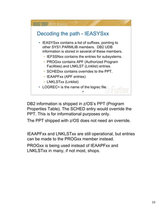 10
10
Decoding the path - IEASYSxx
• IEASYSxx contains a list of suffixes, pointing to
other SYS1.PARMLIB members. DB2 UDB
information is stored in several of these members.
• IEFSSNxx contains the entries for subsystems.
• PROGxx contains APF (Authorized Program
Facilities) and LNKLST (Linklist) entries.
• SCHEDxx contains overrides to the PPT.
• IEAAPFxx (APF entries)
• LNKLSTxx (Linklist)
• LOGREC= is the name of the logrec file.
DB2 information is shipped in z/OS’s PPT (Program
Properties Table). The SCHED entry would override the
PPT. This is for informational purposes only.
The PPT shipped with z/OS does not need an override.
IEAAPFxx and LNKLSTxx are still operational, but entries
can be made to the PROGxx member instead.
PROGxx is being used instead of IEAAPFxx and
LNKLSTxx in many, if not most, shops.
 