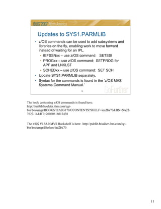 11
11
Updates to SYS1.PARMLIB
• z/OS commands can be used to add subsystems and
libraries on the fly, enabling work to move forward
instead of waiting for an IPL.
• IEFSSNxx – use z/OS command: SETSSI
• PROGxx – use z/OS command: SETPROG for
APF and LNKLST
• SCHEDxx – use z/OS command: SET SCH
• Update SYS1.PARMLIB separately.
• Syntax for the commands is found in the ‘z/OS MVS
Systems Command Manual.’
The book containing z/OS commands is found here:
http://publib.boulder.ibm.com/cgi-
bin/bookmgr/BOOKS/IEA2G170/CCONTENTS?SHELF=iea2bk70&DN=SA22-
7627-14&DT=20060616012438
The z/OS V1R8.0 MVS Bookshelf is here: http://publib.boulder.ibm.com/cgi-
bin/bookmgr/Shelves/iea2bk70
 