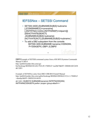 12
12
IEFSSNxx – SETSSI Command
• SETSSI {ADD,{SUBNAME|SUB|S}=subname
[,{CONSNAME|C}=consname]
[,{INITRTN|I}=initrtn[,{INITPARM|P}=initparm]]}
{DEACTIVATE|DEACT}
,{SUBNAME|SUB|S}=subname}
{ACTIVATE|ACT},{SUBNAME|SUB|S}=subname }
• To add a DB2 subsystem from the console:
SETSSI ADD,SUBNAME=ssname,I=DSN3INI,
P='DSN3EPX,-DBP1,S,DBP0’
DBP0'Example of SETSSI command syntax from z/OS MVS Systems Commands
Manual V1R8.0
http://publib.boulder.ibm.com/cgi-
bin/bookmgr/BOOKS/IEA2G170/4.49.1?SHELF=iea2bk70&DT=20060616012438
&CASE=
Example of IEFSSNxx entry from DB2 UDB R810 Install Manual
http://publib.boulder.ibm.com/cgibin/bookmgr/BOOKS/DSNIGJ13/2.6.1.1?SHELF
=dsnshja2&DT=20050324144101
&CASE=•SUBSYS SUBNAME(ssname) INITRTN(DSN3INI)
INITPARM('DSN3EPX,prefix<,scope<,group-attach>> '
 