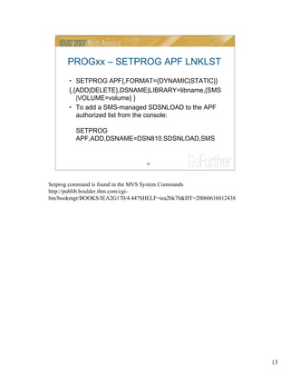 13
13
PROGxx – SETPROG APF LNKLST
• SETPROG APF{,FORMAT={DYNAMIC|STATIC}}
{,{ADD|DELETE},DSNAME|LIBRARY=libname,{SMS
|VOLUME=volume} }
• To add a SMS-managed SDSNLOAD to the APF
authorized list from the console:
SETPROG
APF,ADD,DSNAME=DSN810.SDSNLOAD,SMS
Setprog command is found in the MVS System Commands
http://publib.boulder.ibm.com/cgi-
bin/bookmgr/BOOKS/IEA2G170/4.44?SHELF=iea2bk70&DT=20060616012438
 
