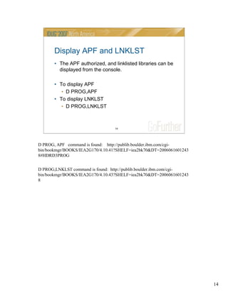 14
14
Display APF and LNKLST
• The APF authorized, and linklisted libraries can be
displayed from the console.
• To display APF
• D PROG,APF
• To display LNKLST
• D PROG,LNKLST
D PROG, APF command is found: http://publib.boulder.ibm.com/cgi-
bin/bookmgr/BOOKS/IEA2G170/4.10.41?SHELF=iea2bk70&DT=2006061601243
8#HDRD3PROG
D PROG,LNKLST command is found: http://publib.boulder.ibm.com/cgi-
bin/bookmgr/BOOKS/IEA2G170/4.10.43?SHELF=iea2bk70&DT=2006061601243
8
 