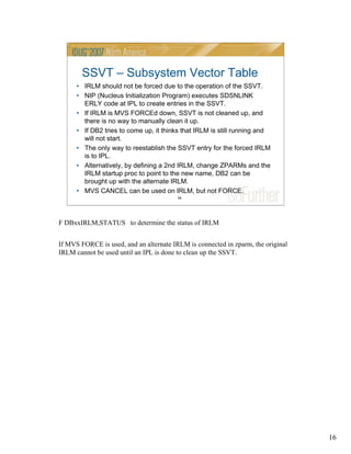 16
16
SSVT – Subsystem Vector Table
• IRLM should not be forced due to the operation of the SSVT.
• NIP (Nucleus Initialization Program) executes SDSNLINK
ERLY code at IPL to create entries in the SSVT.
• If IRLM is MVS FORCEd down, SSVT is not cleaned up, and
there is no way to manually clean it up.
• If DB2 tries to come up, it thinks that IRLM is still running and
will not start.
• The only way to reestablish the SSVT entry for the forced IRLM
is to IPL.
• Alternatively, by defining a 2nd IRLM, change ZPARMs and the
IRLM startup proc to point to the new name, DB2 can be
brought up with the alternate IRLM.
• MVS CANCEL can be used on IRLM, but not FORCE.
F DBxxIRLM,STATUS to determine the status of IRLM
If MVS FORCE is used, and an alternate IRLM is connected in zparm, the original
IRLM cannot be used until an IPL is done to clean up the SSVT.
 
