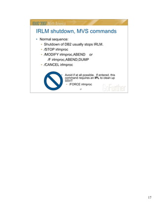 17
17
IRLM shutdown, MVS commands
• Normal sequence:
• Shutdown of DB2 usually stops IRLM.
• /STOP irlmproc
• /MODIFY irlmproc,ABEND or
/F irlmproc,ABEND,DUMP
• /CANCEL irlmproc
• Avoid if at all possible. If entered, this
command requires an IPL to clean up
SSVT
• /FORCE irlmproc
 