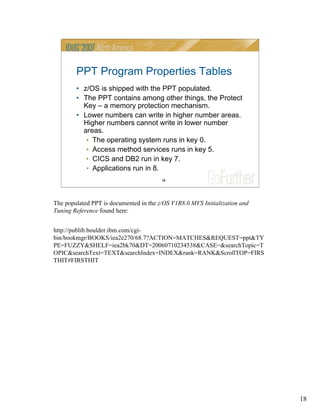 18
18
PPT Program Properties Tables
• z/OS is shipped with the PPT populated.
• The PPT contains among other things, the Protect
Key – a memory protection mechanism.
• Lower numbers can write in higher number areas.
Higher numbers cannot write in lower number
areas.
• The operating system runs in key 0.
• Access method services runs in key 5.
• CICS and DB2 run in key 7.
• Applications run in 8.
The populated PPT is documented in the z/OS V1R8.0 MVS Initialization and
Tuning Reference found here:
http://publib.boulder.ibm.com/cgi-
bin/bookmgr/BOOKS/iea2e270/68.7?ACTION=MATCHES&REQUEST=ppt&TY
PE=FUZZY&SHELF=iea2bk70&DT=20060710234538&CASE=&searchTopic=T
OPIC&searchText=TEXT&searchIndex=INDEX&rank=RANK&ScrollTOP=FIRS
THIT#FIRSTHIT
 