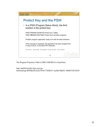 20
20
Protect Key and the PSW
• In a PSW (Program Status Word), the third
position is the protect key:
PSW 077D0000 A242B10A Protect key 7 (DB2)
PSW 078D0000 80A7328C Protect key 8 (problem program)
Problem program (application code) runs with the least protection.
If this message is displayed, the application has been dropped from
it’s key to key 8, or lost other PPT attributes:
IEF188I PROBLEM PROGRAM ATTRIBUTES ASSIGNED
The Program Properties Table in DB2 UDB R810 is found here:
http://publib.boulder.ibm.com/cgi-
bin/bookmgr/BOOKS/IEA2E270/68.7?SHELF=iea2bk70&DT=20060710234538
 