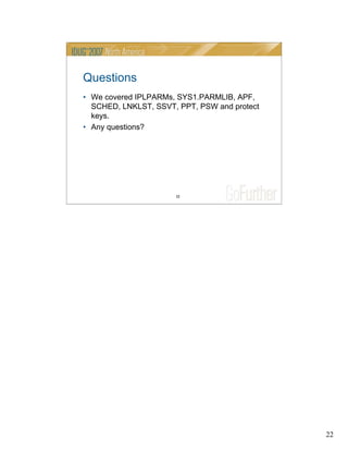 22
22
Questions
• We covered IPLPARMs, SYS1.PARMLIB, APF,
SCHED, LNKLST, SSVT, PPT, PSW and protect
keys.
• Any questions?
 