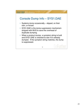 23
23
Console Dump Info – SYS1.DAE
• Systems dump occasionally – slipped, on their
own, or forced.
• SYS1.DAE is the dump suppression mechanism
shipped with MVS to save the overhead of
duplicate dumping.
• When a product dumps, a symptom string is built
and SYS1.DAE is checked to see if it’s already
dumped. If the symptom string matches, the dump
is suppressed.
 