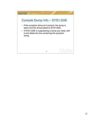 24
24
Console Dump Info – SYS1.DAE
• If the symptom string isn’t present, the dump is
taken and the string added to SYS1.DAE.
• If SYS1.DAE is suppressing a dump you need, edit
it and delete the line containing the symptom
string.
 