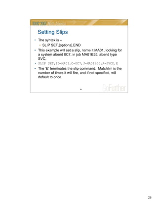 26
26
Setting Slips
• The syntax is –
• SLIP SET,[options],END
• This example will set a slip, name it MA01, looking for
a system abend 0C7, in job MA01B55, abend type
SVC.
• SLIP SET,ID=MA01,C=0C7,J=MA01B55,A=SVCD,E
• The ‘E’ terminates the slip command. Matchlim is the
number of times it will fire, and if not specified, will
default to once.
 