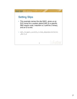 27
27
Setting Slips
• This example names the slip QA01, gives us an
SVC dump for a system abend 04E on a specific
DB2 reason code, matchlim is 3 (will fire 3 times),
and an E to end.
• SET,ID=QA01,A=SVCD,C=04E,REASON=00C90301
,ML=3,E
 