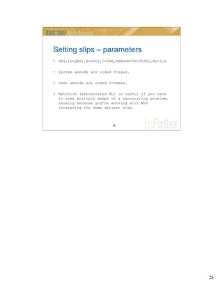 28
28
Setting slips – parameters
• SET,ID=QA01,A=SVCD,C=04E,REASON=00C90301,ML=3,E
• System abends are coded C=xxxx.
• User abends are coded C=Uxxxx.
• Matchlim (abbreviated ML) is useful if you have
to take multiple dumps of a reoccurring problem,
usually because you’re working with MVS
increasing the dump dataset size.
 