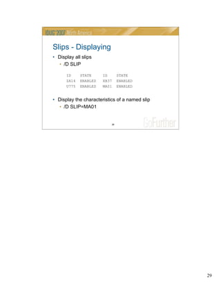 29
29
Slips - Displaying
• Display all slips
• /D SLIP
ID STATE ID STATE
ZA14 ENABLED XB37 ENABLED
U775 ENABLED MA01 ENABLED
• Display the characteristics of a named slip
• /D SLIP=MA01
 