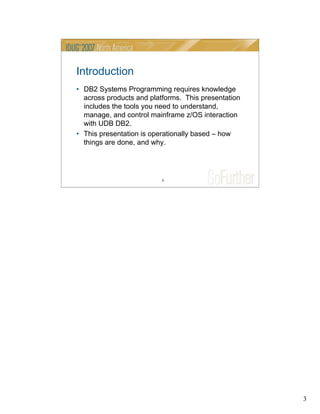 3
3
Introduction
• DB2 Systems Programming requires knowledge
across products and platforms. This presentation
includes the tools you need to understand,
manage, and control mainframe z/OS interaction
with UDB DB2.
• This presentation is operationally based – how
things are done, and why.
 