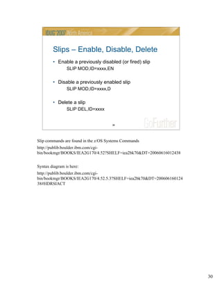30
30
Slips – Enable, Disable, Delete
• Enable a previously disabled (or fired) slip
SLIP MOD,ID=xxxx,EN
• Disable a previously enabled slip
SLIP MOD,ID=xxxx,D
• Delete a slip
SLIP DEL,ID=xxxx
Slip commands are found in the z/OS Systems Commands
http://publib.boulder.ibm.com/cgi-
bin/bookmgr/BOOKS/IEA2G170/4.52?SHELF=iea2bk70&DT=20060616012438
Syntax diagram is here:
http://publib.boulder.ibm.com/cgi-
bin/bookmgr/BOOKS/IEA2G170/4.52.5.3?SHELF=iea2bk70&DT=200606160124
38#HDRSIACT
 