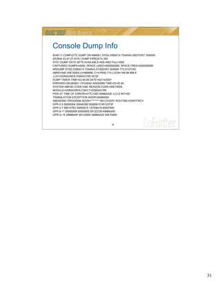 31
31
Console Dump Info
IEA611I COMPLETE DUMP ON N848S1.SYSA.D060214.T034543.DB2YDIST.S00005
IEE854I 03.47.27 SYS1.DUMP ERRDATA 393
SYS1.DUMP DATA SETS AVAILABLE=000 AND FULL=000
CAPTURED DUMPS=0000, SPACE USED=00000000M, SPACE FREE=00002500M
MSDUMP.SYSD.D060214.T034543.DTADDIST.S00005 TITLE=DTAD,
ABND=04E-00E70005,U=N99999 ,C=XYR00.710.LOCN=199.99.999.9
,LOC=DSNXGRDS.DSNXGTRE:M120
DUMP TAKEN TIME=03.46.08 DATE=02/14/2007
ERRORID=SEQ63621 CPU0042 ASID00B9 TIME=03.45.40
SYSTEM ABEND CODE=04E REASON CODE=00E70005
MODULE=DSNXGRDS CSECT=DSNXGTRE
PSW AT TIME OF ERROR=477C1000 A998AA2E ILC=2 INT=0D
TRANSLATION EXCEPTION ADDR=00584000
ABENDING PROGRAM ADDR=******** RECOVERY ROUTINE=DSNTFRCV
GPR 0-3 00000004 0004E000 00000015 6512373F
GPR 4-7 506147E0 00000015 1A7EB418 60557950
GPR 8-11 00000008 00000002 65123728 A998A450
GPR12-15 2998B44F 65123500 A998AA20 00E70005
 