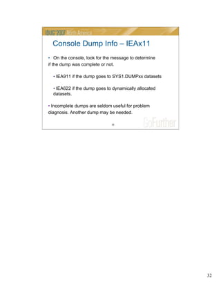 32
32
Console Dump Info – IEAx11
• On the console, look for the message to determine
if the dump was complete or not.
• IEA911 if the dump goes to SYS1.DUMPxx datasets
• IEA622 if the dump goes to dynamically allocated
datasets.
• Incomplete dumps are seldom useful for problem
diagnosis. Another dump may be needed.
 