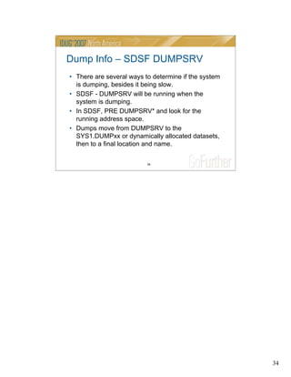 34
34
Dump Info – SDSF DUMPSRV
• There are several ways to determine if the system
is dumping, besides it being slow.
• SDSF - DUMPSRV will be running when the
system is dumping.
• In SDSF, PRE DUMPSRV* and look for the
running address space.
• Dumps move from DUMPSRV to the
SYS1.DUMPxx or dynamically allocated datasets,
then to a final location and name.
 