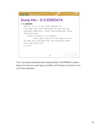 35
35
Dump Info – D D,ERRDATA
D D,ERRDATA
IEE854I 15.36.37 SYS1.DUMP ERRDATA 665
SYS1.DUMP DATA SETS AVAILABLE=004 AND FULL=001
CAPTURED DUMPS=0000, SPACE USED=00000000M, SPACE
FREE=00001000M
DUMP02 TITLE=#1 OF 4 SPXRCM97
DUMP TAKEN TIME=14.49.54 DATE=01/16/06
NO DUMP DATA AVAILABLE FOR THE FOLLOWING EMPTY
SYS1.DUMP DATA SETS:
01,03-05
Very, very useful command for determining the ability of DUMPSRV to handle a
dump, if it’s busy, how much space is available, and if dumps are in process to roll
over to their destination.
 