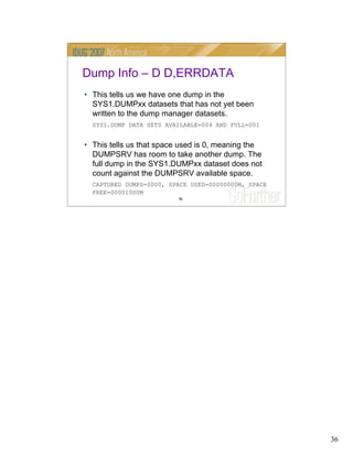 36
36
Dump Info – D D,ERRDATA
• This tells us we have one dump in the
SYS1.DUMPxx datasets that has not yet been
written to the dump manager datasets.
SYS1.DUMP DATA SETS AVAILABLE=004 AND FULL=001
• This tells us that space used is 0, meaning the
DUMPSRV has room to take another dump. The
full dump in the SYS1.DUMPxx dataset does not
count against the DUMPSRV available space.
CAPTURED DUMPS=0000, SPACE USED=00000000M, SPACE
FREE=00001000M
 
