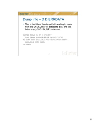 37
37
Dump Info – D D,ERRDATA
• This is the title of the dump that’s waiting to move
from the SYS1.DUMPxx dataset to disk, and the
list of empty SYS1.DUMPxx datasets.
DUMP02 TITLE=#1 OF 4 SPXRCM97
DUMP TAKEN TIME=14.49.54 DATE=01/16/96
NO DUMP DATA AVAILABLE FOR THEFOLLOWING EMPTY
SYS1.DUMP DATA SETS:
01,03-05
 